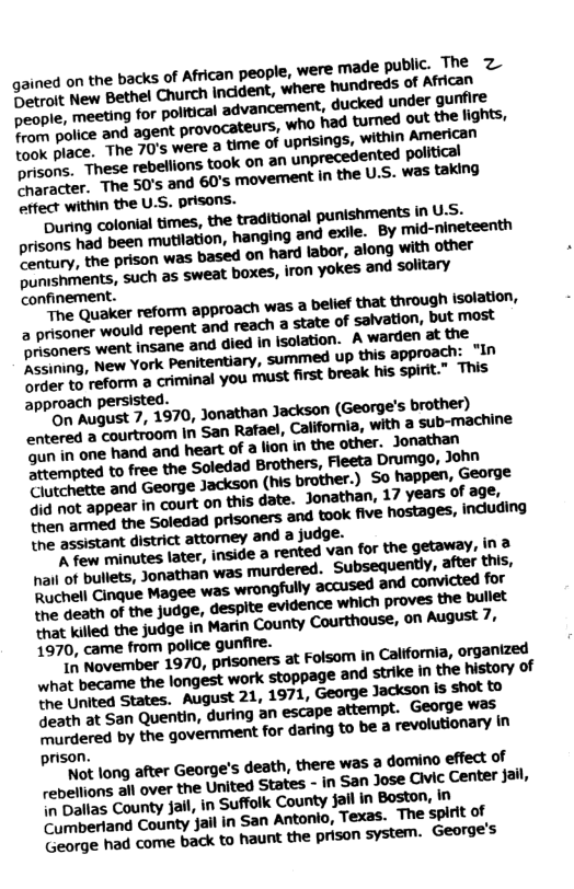 gained on the backs of African people, were made public. The Z O et New Bethel Church incident, where hundrecs of African people, meeting for political advancement, ducked under gunfire from police and agent prove yrs, who had turned out the lights, took place. The 70’s were a time of uprisings, ‘within American prisons. These rebellions took on 2n ‘unprecedented political B wer. The 50’s and 60’s movement in the U.S. W= taking effect within the U.S. prisons. During colonial imes, the traditional punishments inuSs. prisons had been mutilation, hanging and exle. BY mid-nineteenth Pentury, the prison was based on hard labor, along with other e mshments, such as sweat boxes, iron yokes and solitary confinement. e Quaker reform approach was a bellf that through solation, a prisoner would repent and reach state of salvation, but most heoners went insane and died in Isolation. A warder, at the D ron: New York Penitentiary, summed up this approach: “In order to reform a criminal you must first break his spirit.” This approach persisted. R Rupuet 7, 1970, Jonathan Jackson (George’s brother) ‘entered a courtroom In San Ratael, California, with a sub-machine Y hchette and George Jackson (his brother.) So happen, George §id not appear in court on this date. Jonathan, 17 years of age, Sen armed the Soledad prisoners and took five hostages, induding the assistant district attorney and a judge. A few minutes later, inside 2 rented van for the getaway, in 2 nail of bullets, Jonathan was murdered. ‘Subsequently, after this, Ruchell Cinque Magee was ‘wrongfully accused and convicted for the death of the judge, ‘despite evidence which proves the bullet that killed the judge in Marin County Courthouse, on August 7, 1970, came from police gunfire. T November 1970, prisoners at Folsom in California, organized what became the longest work stoppage and strike In the history of T mitea States. August 21, 1971, George Jackson s shot to ucth at San Quentin, during an escape attempt. George was G fered by the govemment for daring to be a revolutionary n prison. ot long after George’s death, there was 2 domino effect of rebelions all over the United States - in San Jose Cic Center Jail, e balias County fail, in Suffolk County Jail in Boston, In O rpertand County failin San Antono, Texas. The spirt of George had come back to haunt the prison system. George’s